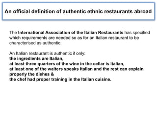 The International Association of the Italian Restaurants has specified
which requirements are needed so as for an Italian restaurant to be
characterised as authentic.
An Italian restaurant is authentic if only:
the ingredients are Italian,
at least three quarters of the wine in the cellar is Italian,
at least one of the waiters speaks Italian and the rest can explain
properly the dishes &
the chef had proper training in the Italian cuisine.
An official definition of authentic ethnic restaurants abroad
 
