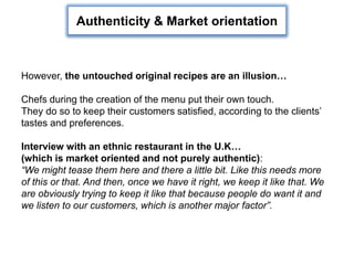 However, the untouched original recipes are an illusion…
Chefs during the creation of the menu put their own touch.
They do so to keep their customers satisfied, according to the clients’
tastes and preferences.
Interview with an ethnic restaurant in the U.K…
(which is market oriented and not purely authentic):
“We might tease them here and there a little bit. Like this needs more
of this or that. And then, once we have it right, we keep it like that. We
are obviously trying to keep it like that because people do want it and
we listen to our customers, which is another major factor”.
Authenticity & Market orientation
 