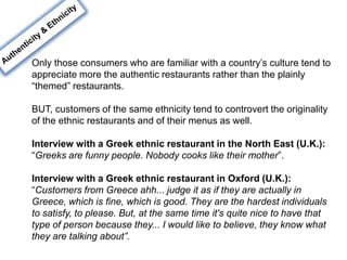 Only those consumers who are familiar with a country’s culture tend to
appreciate more the authentic restaurants rather than the plainly
“themed” restaurants.
BUT, customers of the same ethnicity tend to controvert the originality
of the ethnic restaurants and of their menus as well.
Interview with a Greek ethnic restaurant in the North East (U.K.):
“Greeks are funny people. Nobody cooks like their mother”.
Interview with a Greek ethnic restaurant in Oxford (U.K.):
“Customers from Greece ahh... judge it as if they are actually in
Greece, which is fine, which is good. They are the hardest individuals
to satisfy, to please. But, at the same time it's quite nice to have that
type of person because they... I would like to believe, they know what
they are talking about”.
 