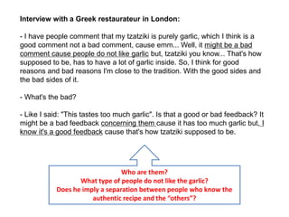 Interview with a Greek restaurateur in London:
- I have people comment that my tzatziki is purely garlic, which I think is a
good comment not a bad comment, cause emm... Well, it might be a bad
comment cause people do not like garlic but, tzatziki you know... That's how
supposed to be, has to have a lot of garlic inside. So, I think for good
reasons and bad reasons I'm close to the tradition. With the good sides and
the bad sides of it.
- What's the bad?
- Like I said: "This tastes too much garlic". Is that a good or bad feedback? It
might be a bad feedback concerning them cause it has too much garlic but, I
know it's a good feedback cause that's how tzatziki supposed to be.
Who are them?
What type of people do not like the garlic?
Does he imply a separation between people who know the
authentic recipe and the “others”?
 