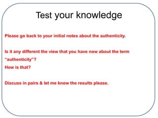 Test your knowledge
Please go back to your initial notes about the authenticity.
Is it any different the view that you have now about the term
“authenticity”?
How is that?
Discuss in pairs & let me know the results please.
 