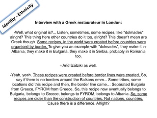 Interview with a Greek restaurateur in London:
-Well, what original is?... Listen, sometimes, some recipes, like "dolmades"
alright? This thing here other countries do it too, alright? This doesn't mean are
Greek though. Some recipes, in the world were created before countries were
organised by border. To give you an example with "dolmades", they make it in
Albania, they make it in Bulgaria, they make it in Serbia, probably in Romania
too.
- And tzatziki as well.
-Yeah, yeah. These recipes were created before border lines were created. So,
say if there is no borders around the Balkans emm... Some tribes, some
locations did this recipe and then, the border line came… Separated Bulgaria
from Greece, FYROM from Greece. So, this recipe now eventually belongs to
Bulgaria, belongs to Greece, belongs to FYROM, belongs to Albania. So, some
recipes are older than the construction of countries. Not nations, countries.
Cause there is a difference. Alright?
 