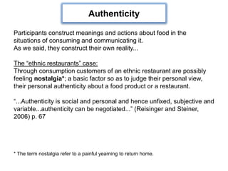 Participants construct meanings and actions about food in the
situations of consuming and communicating it.
As we said, they construct their own reality...
The “ethnic restaurants” case:
Through consumption customers of an ethnic restaurant are possibly
feeling nostalgia*; a basic factor so as to judge their personal view,
their personal authenticity about a food product or a restaurant.
“...Authenticity is social and personal and hence unfixed, subjective and
variable...authenticity can be negotiated...” (Reisinger and Steiner,
2006) p. 67
* The term nostalgia refer to a painful yearning to return home.
Authenticity
 