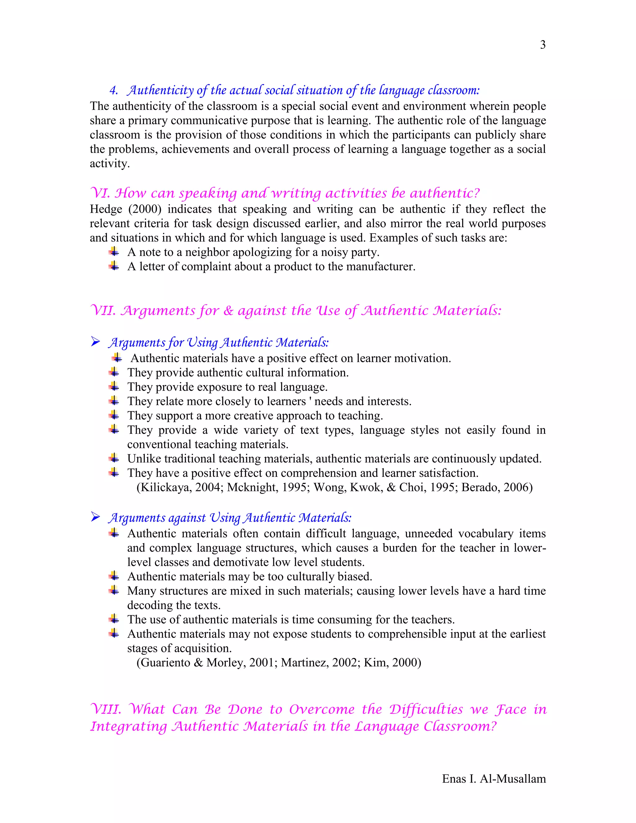 Enas I. Al-Musallam
3
4. Authenticity of the actual social situation of the language classroom:
The authenticity of the classroom is a special social event and environment wherein people
share a primary communicative purpose that is learning. The authentic role of the language
classroom is the provision of those conditions in which the participants can publicly share
the problems, achievements and overall process of learning a language together as a social
activity.
VI. How can speaking and writing activities be authentic?
Hedge (2000) indicates that speaking and writing can be authentic if they reflect the
relevant criteria for task design discussed earlier, and also mirror the real world purposes
and situations in which and for which language is used. Examples of such tasks are:
A note to a neighbor apologizing for a noisy party.
A letter of complaint about a product to the manufacturer.
VII. Arguments for & against the Use of Authentic Materials:
 Arguments for Using Authentic Materials:
Authentic materials have a positive effect on learner motivation.
They provide authentic cultural information.
They provide exposure to real language.
They relate more closely to learners ' needs and interests.
They support a more creative approach to teaching.
They provide a wide variety of text types, language styles not easily found in
conventional teaching materials.
Unlike traditional teaching materials, authentic materials are continuously updated.
They have a positive effect on comprehension and learner satisfaction.
(Kilickaya, 2004; Mcknight, 1995; Wong, Kwok, & Choi, 1995; Berado, 2006)
 Arguments against Using Authentic Materials:
Authentic materials often contain difficult language, unneeded vocabulary items
and complex language structures, which causes a burden for the teacher in lower-
level classes and demotivate low level students.
Authentic materials may be too culturally biased.
Many structures are mixed in such materials; causing lower levels have a hard time
decoding the texts.
The use of authentic materials is time consuming for the teachers.
Authentic materials may not expose students to comprehensible input at the earliest
stages of acquisition.
(Guariento & Morley, 2001; Martinez, 2002; Kim, 2000)
VIII. What Can Be Done to Overcome the Difficulties we Face in
Integrating Authentic Materials in the Language Classroom?
 