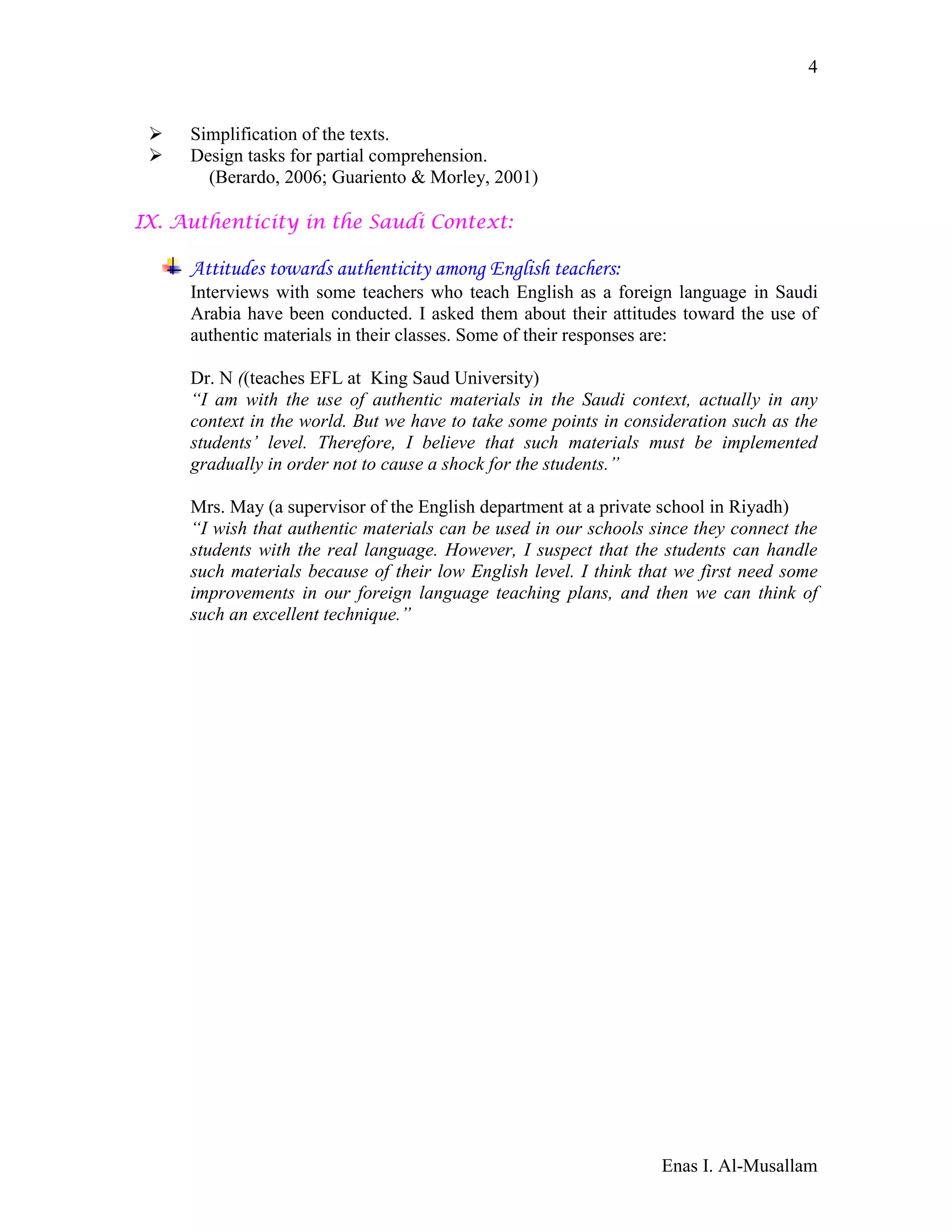 Enas I. Al-Musallam
4
 Simplification of the texts.
 Design tasks for partial comprehension.
(Berardo, 2006; Guariento & Morley, 2001)
IX. Authenticity in the Saudi Context:
Attitudes towards authenticity among English teachers:
Interviews with some teachers who teach English as a foreign language in Saudi
Arabia have been conducted. I asked them about their attitudes toward the use of
authentic materials in their classes. Some of their responses are:
Dr. N ((teaches EFL at King Saud University)
“I am with the use of authentic materials in the Saudi context, actually in any
context in the world. But we have to take some points in consideration such as the
students’ level. Therefore, I believe that such materials must be implemented
gradually in order not to cause a shock for the students.”
Mrs. May (a supervisor of the English department at a private school in Riyadh)
“I wish that authentic materials can be used in our schools since they connect the
students with the real language. However, I suspect that the students can handle
such materials because of their low English level. I think that we first need some
improvements in our foreign language teaching plans, and then we can think of
such an excellent technique.”
 