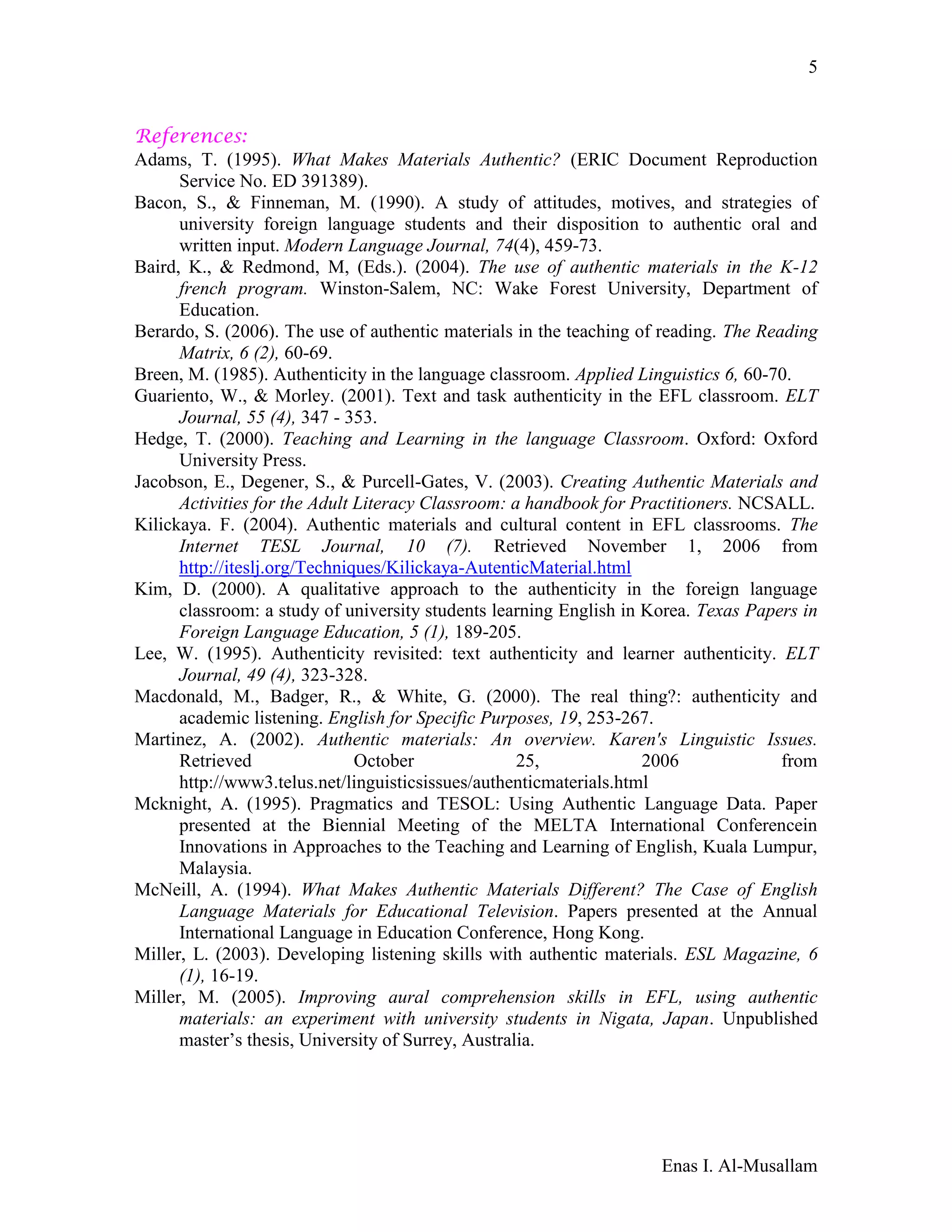Enas I. Al-Musallam
5
References:
Adams, T. (1995). What Makes Materials Authentic? (ERIC Document Reproduction
Service No. ED 391389).
Bacon, S., & Finneman, M. (1990). A study of attitudes, motives, and strategies of
university foreign language students and their disposition to authentic oral and
written input. Modern Language Journal, 74(4), 459-73.
Baird, K., & Redmond, M, (Eds.). (2004). The use of authentic materials in the K-12
french program. Winston-Salem, NC: Wake Forest University, Department of
Education.
Berardo, S. (2006). The use of authentic materials in the teaching of reading. The Reading
Matrix, 6 (2), 60-69.
Breen, M. (1985). Authenticity in the language classroom. Applied Linguistics 6, 60-70.
Guariento, W., & Morley. (2001). Text and task authenticity in the EFL classroom. ELT
Journal, 55 (4), 347 - 353.
Hedge, T. (2000). Teaching and Learning in the language Classroom. Oxford: Oxford
University Press.
Jacobson, E., Degener, S., & Purcell-Gates, V. (2003). Creating Authentic Materials and
Activities for the Adult Literacy Classroom: a handbook for Practitioners. NCSALL.
Kilickaya. F. (2004). Authentic materials and cultural content in EFL classrooms. The
Internet TESL Journal, 10 (7). Retrieved November 1, 2006 from
http://iteslj.org/Techniques/Kilickaya-AutenticMaterial.html
Kim, D. (2000). A qualitative approach to the authenticity in the foreign language
classroom: a study of university students learning English in Korea. Texas Papers in
Foreign Language Education, 5 (1), 189-205.
Lee, W. (1995). Authenticity revisited: text authenticity and learner authenticity. ELT
Journal, 49 (4), 323-328.
Macdonald, M., Badger, R., & White, G. (2000). The real thing?: authenticity and
academic listening. English for Specific Purposes, 19, 253-267.
Martinez, A. (2002). Authentic materials: An overview. Karen's Linguistic Issues.
Retrieved October 25, 2006 from
http://www3.telus.net/linguisticsissues/authenticmaterials.html
Mcknight, A. (1995). Pragmatics and TESOL: Using Authentic Language Data. Paper
presented at the Biennial Meeting of the MELTA International Conferencein
Innovations in Approaches to the Teaching and Learning of English, Kuala Lumpur,
Malaysia.
McNeill, A. (1994). What Makes Authentic Materials Different? The Case of English
Language Materials for Educational Television. Papers presented at the Annual
International Language in Education Conference, Hong Kong.
Miller, L. (2003). Developing listening skills with authentic materials. ESL Magazine, 6
(1), 16-19.
Miller, M. (2005). Improving aural comprehension skills in EFL, using authentic
materials: an experiment with university students in Nigata, Japan. Unpublished
master’s thesis, University of Surrey, Australia.
 