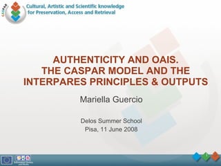 AUTHENTICITY AND OAIS. THE CASPAR MODEL AND THE INTERPARES PRINCIPLES & OUTPUTS Mariella Guercio Delos Summer School Pisa, 11 June 2008 
