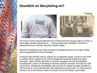 Turkiye   Otantiklik mi Storytelling mi? 20.Yüzyılın hemen başında Makedonya’nın Prilep şehrinde dünyaya gelen iki öksüz ve yetim oğlan kardeşin öyküsüdür bu… Türkiye’ye göç eden kardeşler, amcalarının yaşadığı Manisa’nın Akhisar ilçesinde almışlar soluğu…  Akhisar’da, Makedonya’da sokak satıcılarının yaptığına benzer bir tür ızgara köfteyi daha da geliştirebilme imkanı bulmuşlar.  Tamamen dana etinden mamul, sadece tuz ve soğandan oluşan, yiyene et tadı veren bu köftenin altına, kepekli bir tür pideyi tereyağında kızartarak doğrayarak yastık yapmışlar. Izgara edilmiş yeşil biber ve tavada tereyağıyla ısıtılmış domateslerle sunulduğunda, yiyenin unutamadığı bir lezzetin yaratıcısı olmuşlar. Sonunda da 1928 yılında limon sandığından sandalyeleri olan küçücük bir dükkan açmışlar kendilerine… 1934 yılında da, şimdi hala faal olan tarihi dükkanlarına taşınmışlar. On yıllar boyunca Akhisar’ın ilk ve tek köftecisi olarak bu lezzetin ününü tüm ülkeye duyurmuşlar.   