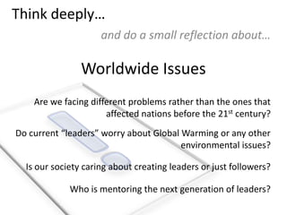 Think deeply…  and do a small reflection about… ! Worldwide Issues Are we facing different problems rather than the ones that affected nations before the 21stcentury?  Do current “leaders” worry about Global Warming or any other environmental issues?  Is our society caring about creating leaders or just followers?  Who is mentoring the next generation of leaders? 