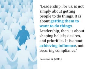 “Leadership, for us, is not
simply about getting
people to do things. It is
about getting them to
want to do things.
Leadership, then, is about
shaping beliefs, desires,
and priorities. It is about
achieving influence, not
securing compliance.”
Haslam et al. (2011)
 