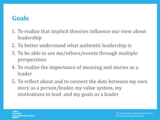 Goals
1. To realize that implicit theories influence our view about
leadership
2. To better understand what authentic leadership is
3. To be able to see me/others/events through multiple
perspectives
4. To realize the importance of meaning and stories as a
leader
5. To reflect about and to connect the dots between my own
story as a person/leader, my value system, my
motivations to lead and my goals as a leader
 