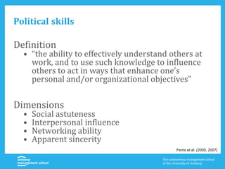 Political skills
Definition
• “the ability to effectively understand others at
work, and to use such knowledge to influence
others to act in ways that enhance one’s
personal and/or organizational objectives”
Dimensions
• Social astuteness
• Interpersonal influence
• Networking ability
• Apparent sincerity
Ferris et al. (2005, 2007)
 