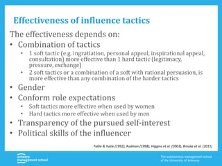 Effectiveness of influence tactics
The effectiveness depends on:
• Combination of tactics
• 1 soft tactic (e.g. ingratiation, personal appeal, inspirational appeal,
consultation) more effective than 1 hard tactic (legitimacy,
pressure, exchange)
• 2 soft tactics or a combination of a soft with rational persuasion, is
more effective than any combination of the harder tactics
• Gender
• Conform role expectations
• Soft tactics more effective when used by women
• Hard tactics more effective when used by men
• Transparency of the pursued self-interest
• Political skills of the influencer
Fable & Yukle (1992), Rudman (1998), Higgins et al. (2003), Brooke et al. (2011)
 