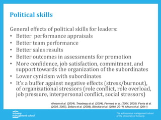 Political skills
General effects of political skills for leaders:
• Better performance appraisals
• Better team performance
• Better sales results
• Better outcomes in assessments for promotion
• More confidence, job satisfaction, commitment, and
support towards the organization of the subordinates
• Lower cynicism with subordinates
• It’s a buffer against negative effects (stress/burnout),
of organizational stressors (role conflict, role overload,
job pressure, interpersonal conflict, social stressors)
Ahearn et al. (2004), Treadway et al. (2004), Perrewé et al. (2004, 2005), Ferris et al.
(2005, 2007), Zellars et al. (2008), Blinckle et al. (2010, 2011), Meurs et al. (2011)
 