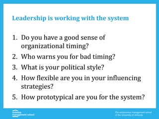 Leadership is working with the system
1. Do you have a good sense of
organizational timing?
2. Who warns you for bad timing?
3. What is your political style?
4. How flexible are you in your influencing
strategies?
5. How prototypical are you for the system?
 