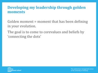 Developing my leadership through golden
moments
Golden moment = moment that has been defining
in your evolution.
The goal is to come to corevalues and beliefs by
‘connecting the dots’
 