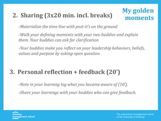2. Sharing (3x20 min. incl. breaks)
-Materialize the time line with post-it’s on the ground
-Walk your defining moments with your two buddies and explain
them. Your buddies can ask for clarification
-Your buddies make you reflect on your leadership behaviors, beliefs,
values and purpose by asking open question
My golden
moments
3. Personal reflection + feedback (20’)
-Note in your learning log what you became aware of (10’).
-Share your learnings with your buddies who can give feedback.
 
