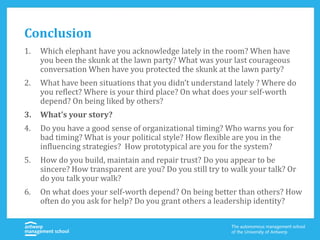 Conclusion
1. Which elephant have you acknowledge lately in the room? When have
you been the skunk at the lawn party? What was your last courageous
conversation When have you protected the skunk at the lawn party?
2. What have been situations that you didn’t understand lately ? Where do
you reflect? Where is your third place? On what does your self-worth
depend? On being liked by others?
3. What’s your story?
4. Do you have a good sense of organizational timing? Who warns you for
bad timing? What is your political style? How flexible are you in the
influencing strategies? How prototypical are you for the system?
5. How do you build, maintain and repair trust? Do you appear to be
sincere? How transparent are you? Do you still try to walk your talk? Or
do you talk your walk?
6. On what does your self-worth depend? On being better than others? How
often do you ask for help? Do you grant others a leadership identity?
 