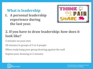 What is leadership
2. If you have to draw leadership: how does it
look like?
5 minutes on your own
20 minutes in groups of 5 or 6 people
When ready hang your group drawing against the wall
Explain your drawing in 2 minutes
1. A personal leadership
experience during
the last year.
 