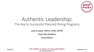 #CAGP16 @LeahEustace
Authentic Leadership:
The Key to Successful Planned Giving Programs
Leah Eustace, MPhil, CFRE, ACFRE
Chief Idea Goddess
Good Works
 