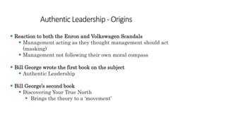 Authentic Leadership -Origins
 Reaction to both the Enron and Volkswagen Scandals
 Management acting as they thought management should act
(masking)
 Management not following their own moral compass
 Bill George wrote the first book on the subject
 Authentic Leadership
 Bill George’s second book
 Discovering Your True North
 Brings the theory to a ‘movement’
 