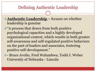 Defining Authentic Leadership

 Authentic Leadership – focuses on whether
  leadership is genuine
 ―A process that draws from both positive
  psychological capacities and a highly developed
  organizational context, which results in both greater
  self-awareness and self-regulated positive behaviors
  on the part of leaders and associates, fostering
  positive self-development.‖
 - Bruce Avolio, Fred Walumbwa, Todd J. Weber
  University of Nebraska - Lincoln
 