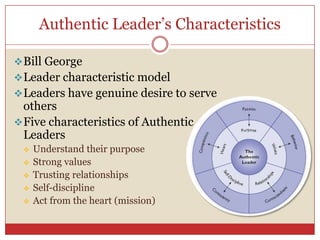 Authentic Leader’s Characteristics

 Bill George
 Leader characteristic model
 Leaders have genuine desire to serve
  others
 Five characteristics of Authentic
  Leaders
    Understand their purpose
    Strong values
    Trusting relationships
    Self-discipline
    Act from the heart (mission)
 