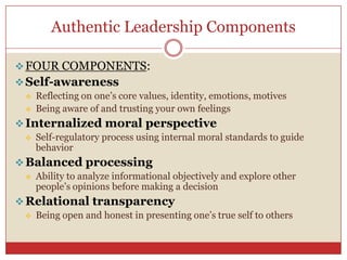 Authentic Leadership Components

 FOUR COMPONENTS:
 Self-awareness
    Reflecting on one’s core values, identity, emotions, motives
    Being aware of and trusting your own feelings
 Internalized moral perspective
    Self-regulatory process using internal moral standards to guide
     behavior
 Balanced processing
    Ability to analyze informational objectively and explore other
     people’s opinions before making a decision
 Relational transparency
    Being open and honest in presenting one’s true self to others
 