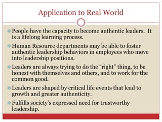 Application to Real World

 People have the capacity to become authentic leaders. It
  is a lifelong learning process.
 Human Resource departments may be able to foster
  authentic leadership behaviors in employees who move
  into leadership positions.
 Leaders are always trying to do the ―right‖ thing, to be
  honest with themselves and others, and to work for the
  common good.
 Leaders are shaped by critical life events that lead to
  growth and greater authenticity.
 Fulfills society’s expressed need for trustworthy
  leadership.
 