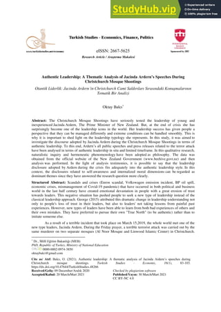 Research Article / Araştırma Makalesi
Cite as/ Atıf: Balcı, O. (2021). Authentic leadership: A thematic analysis of Jacinda Ardern’s speeches during
Christchurch mosque shootings. Turkish Studies - Economy, 16(1), 83-103.
https://dx.doi.org/10.47644/TurkishStudies.48266
Received/Geliş: 09 December/Aralık 2020 Checked by plagiarism software
Accepted/Kabul: 20 March/Mart 2021 Published/Yayın: 30 March/Mart 2021
CC BY-NC 4.0
Authentic Leadership: A Thematic Analysis of Jacinda Ardern’s Speeches During
Christchurch Mosque Shootings
Otantik Liderlik: Jacinda Ardern’in Christchurch Cami Saldırıları Sırasındaki Konuşmalarının
Tematik Bir Analizi
Oktay Balcı*
Abstract: The Christchurch Mosque Shootings have seriously tested the leadership of young and
inexperienced Jacinda Ardern, The Prime Minister of New Zealand. But, at the end of crisis she has
surprisingly become one of the leadership icons in the world. Her leadership success has given people a
perspective that they can be managed differently and extreme conditions can be handled smoothly. This is
why it is important to shed light on the leadership typology she represents. In this study, it was aimed to
investigate the discourse adopted by Jacinda Ardern during the Christchurch Mosque Shootings in terms of
authentic leadership. To this end, Ardern’s all public speeches and press releases related to the terror attack
have been analysed in terms of authentic leadership in situ and limited timeframe. In this qualitative research,
naturalistic inquiry and hermeneutic phenomenology have been adopted as philosophy. The data was
obtained from the official website of the New Zealand Government (www.beehive.govt.nz) and then
analysis was performed. In the light of analysis testimonies, it is possible to say that the leadership
disclosure adopted by Ardern during the crisis fits adequately into the authentic leadership style. In this
context, the disclosures related to self-awareness and internalized moral dimensions can be regarded as
dominant themes since they have answered the research question more clearly.
Structured Abstract: Scandals and crises (Enron scandal, Volkswagen emission incident, BP oil spill,
economic crises, mismanagement of Covid-19 pandemic) that have occurred in both political and business
world in the last half century have created emotional devastation in people with a great erosion of trust
towards leaders. This negative situation has pushed people to seek a new type of leadership instead of the
classical leadership approach. George (2015) attributed this dramatic change in leadership understanding not
only to people's loss of trust in their leaders, but also to leaders' not taking lessons from painful past
experiences. However, new types of leaders have been able to learn from both bad experiences of others and
their own mistakes. They have preferred to pursue their own "True North" (to be authentic) rather than to
imitate someone else.
As a result of a terrible incident that took place on March 15,2019, the whole world met one of the
new type leaders, Jacinda Ardern. During the Friday prayer, a terrible terrorist attack was carried out by the
same murderer on two separate mosques (Al Noor Mosque and Linwood Islamic Center) in Christchurch.
*
Dr., Millî Eğitim Bakanlığı (MEB)
PhD, Republic of Turkey, Ministry of National Education
0000-0002-0974-3850
oktaybalci@gmail.com
 