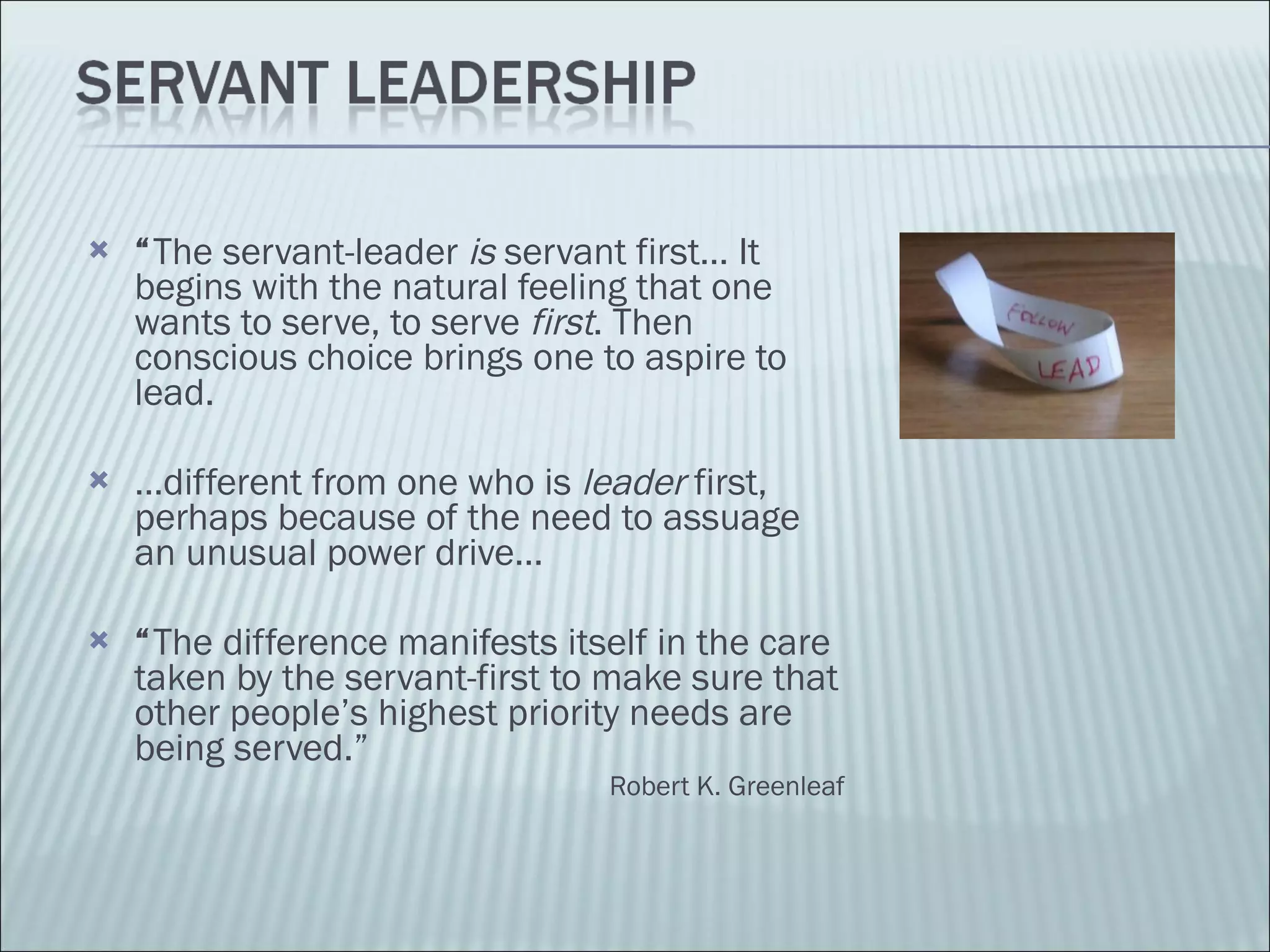 “ The servant-leader  is  servant first… It begins with the natural feeling that one wants to serve, to serve  first . Then conscious choice brings one to aspire to lead.  … different from one who is  leader  first, perhaps because of the need to assuage an unusual power drive… “ The difference manifests itself in the care taken by the servant-first to make sure that other people’s highest priority needs are being served.” Robert K. Greenleaf 