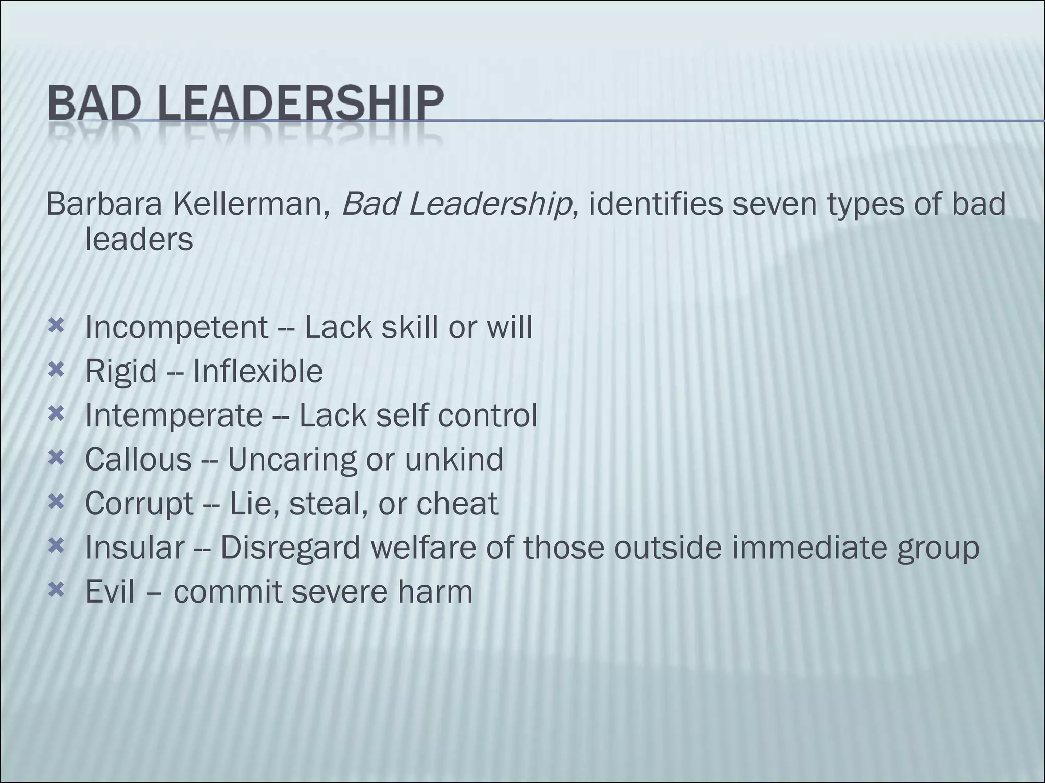 Barbara Kellerman,  Bad Leadership , identifies seven types of bad leaders Incompetent -- Lack skill or will Rigid -- Inflexible Intemperate -- Lack self control Callous -- Uncaring or unkind Corrupt -- Lie, steal, or cheat Insular -- Disregard welfare of those outside immediate group Evil – commit severe harm 