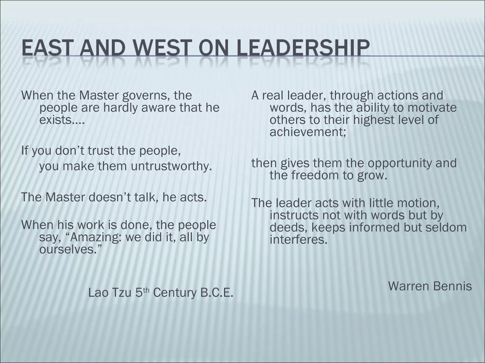 When the Master governs, the people are hardly aware that he exists…. If you don’t trust the people,  you make them untrustworthy. The Master doesn’t talk, he acts. When his work is done, the people say, “Amazing: we did it, all by ourselves.” Lao Tzu 5 th  Century B.C.E. A real leader, through actions and words, has the ability to motivate others to their highest level of achievement;  then gives them the opportunity and the freedom to grow. The leader acts with little motion, instructs not with words but by deeds, keeps informed but seldom interferes. Warren Bennis 