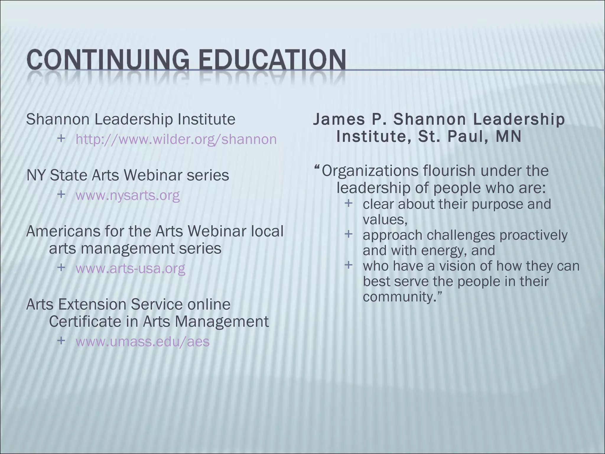 Shannon Leadership Institute http://www.wilder.org/shannon NY State Arts Webinar series www.nysarts.org Americans for the Arts Webinar local arts management series www.arts-usa.org Arts Extension Service online Certificate in Arts Management www.umass.edu/aes James P. Shannon Leadership Institute, St. Paul, MN “ Organizations flourish under the leadership of people who are:  clear about their purpose and values, approach challenges proactively and with energy, and  who have a vision of how they can best serve the people in their community.” 