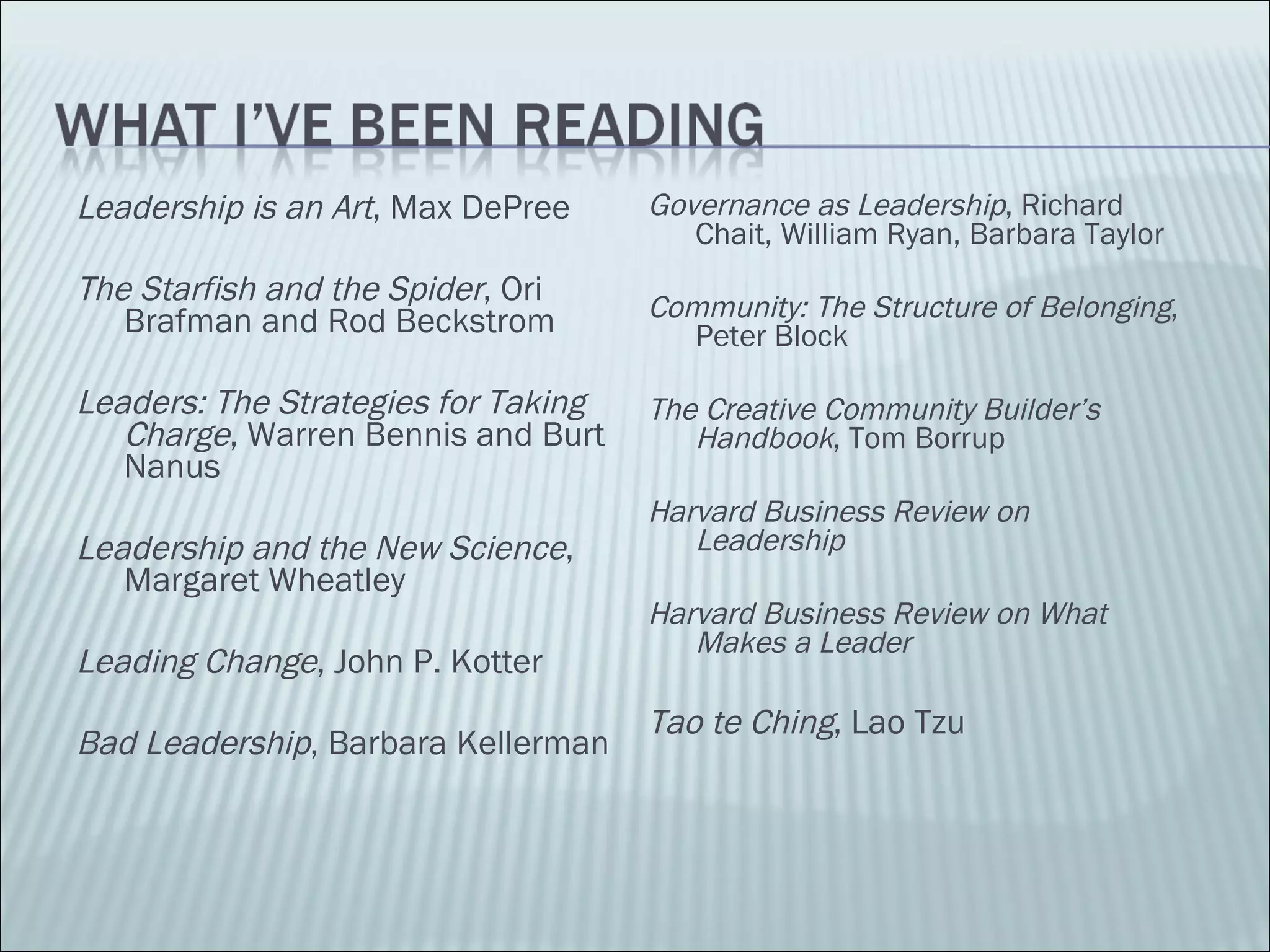 Leadership is an Art , Max DePree  The Starfish and the Spider , Ori Brafman and Rod Beckstrom Leaders: The Strategies for Taking Charge , Warren Bennis and Burt Nanus Leadership and the New Science , Margaret Wheatley Leading Change , John P. Kotter Bad Leadership , Barbara Kellerman Governance as Leadership , Richard Chait, William Ryan, Barbara Taylor Community: The Structure of Belonging , Peter Block The Creative Community Builder’s Handbook , Tom Borrup Harvard Business Review on Leadership Harvard Business Review on What Makes a Leader Tao te Ching , Lao Tzu 