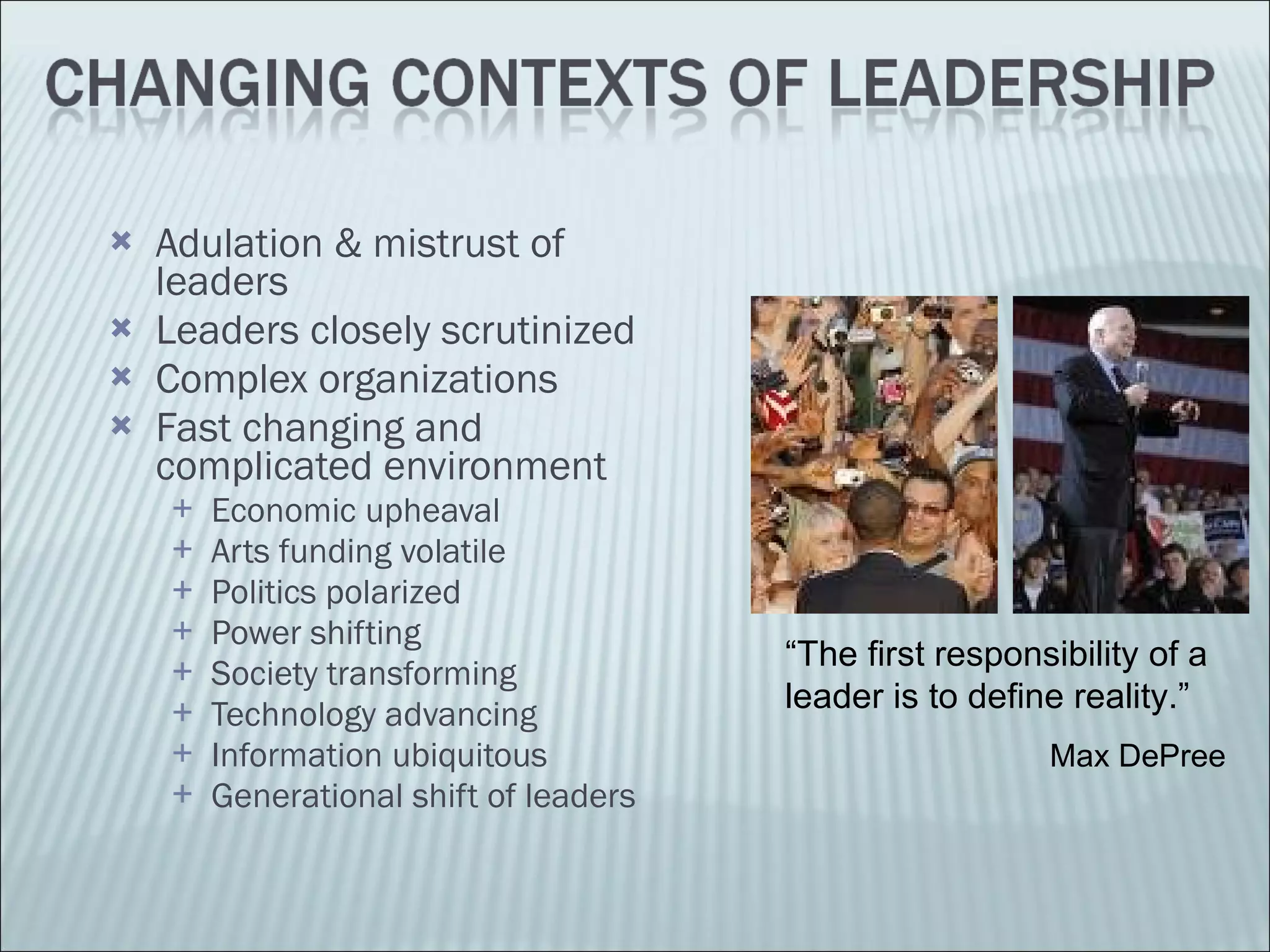 Adulation & mistrust of leaders Leaders closely scrutinized Complex organizations Fast changing and complicated environment Economic upheaval Arts funding volatile Politics polarized Power shifting Society transforming Technology advancing Information ubiquitous Generational shift of leaders “ The first responsibility of a leader is to define reality.”   Max DePree 