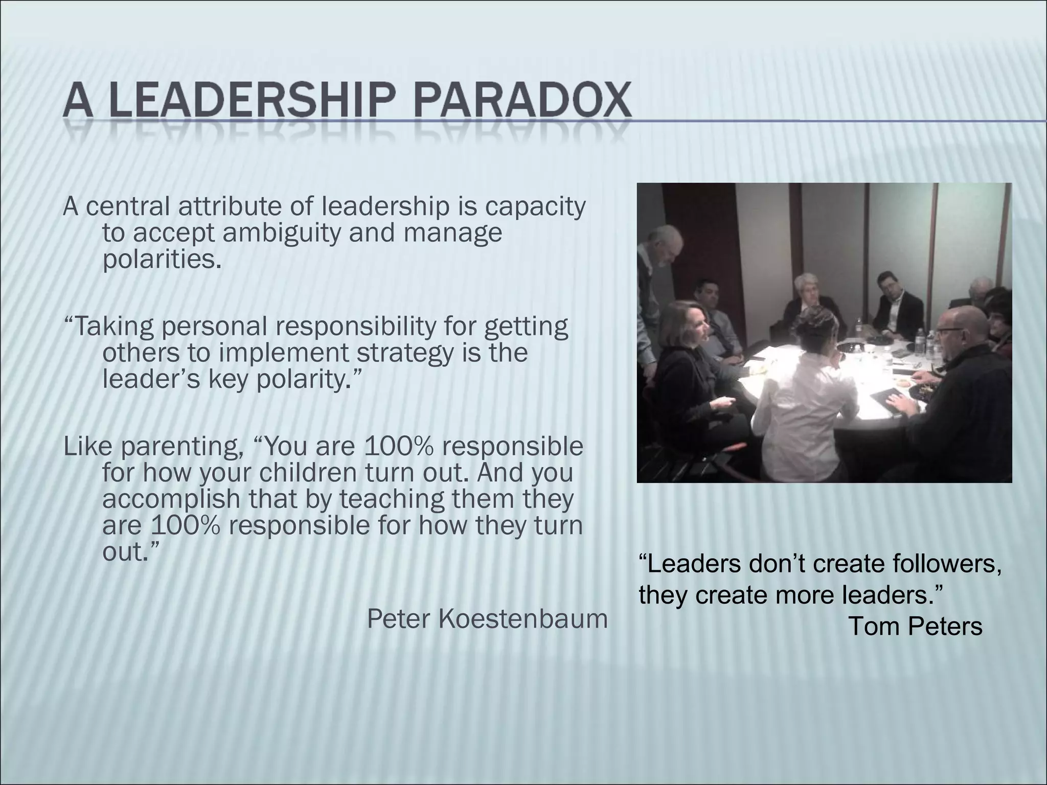 A central attribute of leadership is capacity to accept ambiguity and manage polarities. “ Taking personal responsibility for getting others to implement strategy is the leader’s key polarity.” Like parenting, “You are 100% responsible for how your children turn out. And you accomplish that by teaching them they are 100% responsible for how they turn out.”  Peter Koestenbaum “ Leaders don’t create followers, they create more leaders.”  Tom Peters 