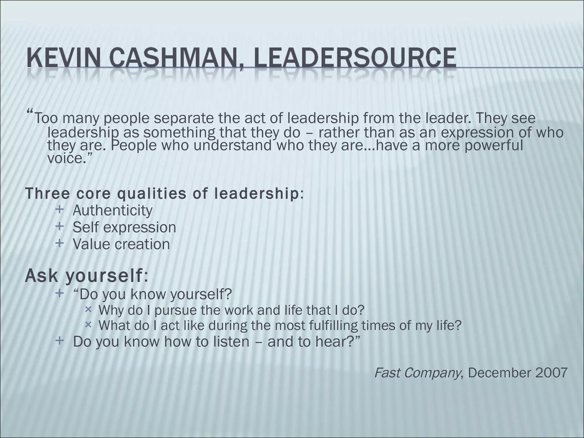“ Too many people separate the act of leadership from the leader. They see leadership as something that they do – rather than as an expression of who they are. People who understand who they are…have a more powerful voice.” Three core qualities of leadership : Authenticity Self expression Value creation Ask yourself : “ Do you know yourself? Why do I pursue the work and life that I do? What do I act like during the most fulfilling times of my life? Do you know how to listen – and to hear?” Fast Company , December 2007 