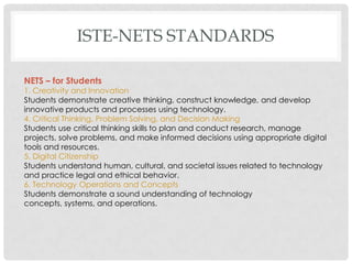 ISTE-NETS STANDARDS

NETS – for Students
1. Creativity and Innovation
Students demonstrate creative thinking, construct knowledge, and develop
innovative products and processes using technology.
4. Critical Thinking, Problem Solving, and Decision Making
Students use critical thinking skills to plan and conduct research, manage
projects, solve problems, and make informed decisions using appropriate digital
tools and resources.
5. Digital Citizenship
Students understand human, cultural, and societal issues related to technology
and practice legal and ethical behavior.
6. Technology Operations and Concepts
Students demonstrate a sound understanding of technology
concepts, systems, and operations.
 