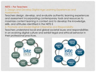 NETS – For Teachers
2. Design and Develop Digital Age Learning Experiences and
Assessments
Teachers design, develop, and evaluate authentic learning experiences
and assessment incorporating contemporary tools and resources to
maximize content learning in context and to develop the knowledge,
skills, and attitudes identified in the NETS·S
4. Promote and Model Digital Citizenship and Responsibility
Teachers understand local and global societal issues and responsibilities
in an evolving digital culture and exhibit legal and ethical behavior in
their professional practices.
 
