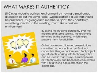 WHAT MAKES IT AUTHENTIC?
Lit Circles model a business environment by having a small group
discussion about the same topic. Collaboration is a skill that should
be practiced. By giving each member a “job”, they contribute
something specific to the meeting, much like a business
environment.
                            By giving the students autonomy over the
                            meeting and some scoring, the teacher is
                            removed as the authority, which helps
                            prepare them for adult life.

                            Online communication and presentations
                            are utilized in personal and professional
                            capacities. Using a podcast as a final project
                            gets students working with technology that
                            can be used in many ways. Learning to use
                            new technology and becoming comfortable
                            with it at a young age is essential in the
                            digital age.
 