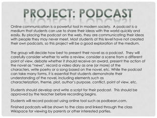 Online communication is a powerful tool in modern society. A podcast is a
medium that students can use to share their ideas with the world quickly and
easily. By placing the podcast on the web, they are communicating their ideas
with people they may never meet. Most students at this level have not created
their own podcasts, so this project will be a good exploration of the medium.

The group will decide how best to present their novel as a podcast. They will
carefully consider whether to write a review, consider a scene from a different
point of view, debate whether it should receive an award, present the action of
the novel as “news”, record a video diary as one (or more) of the
characters, write poetry or a song based on the novel, etc. While the podcast
can take many forms, it is essential that students demonstrate their
understanding of the novel, including elements such as
characterization, theme, plot, author’s purpose, conflict, point of view, etc.

Students should develop and write a script for their podcast. This should be
approved by the teacher before recording begins.
Students will record podcast using online tool such as podbean.com.
Finished podcasts will be shown to the class and linked through the class
Wikispace for viewing by parents or other interested parties.
 