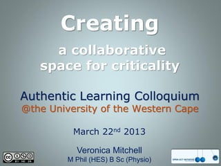 Creating
     a collaborative
   space for criticality

Authentic Learning Colloquium
@the University of the Western Cape

          March 22nd 2013

           Veronica Mitchell
         M Phil (HES) B Sc (Physio)
 
