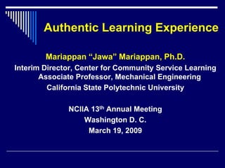 Authentic Learning Experience

        Mariappan “Jawa” Mariappan, Ph.D.
Interim Director, Center for Community Service Learning
       Associate Professor, Mechanical Engineering
         California State Polytechnic University

              NCIIA 13th Annual Meeting
                  Washington D. C.
                   March 19, 2009
 