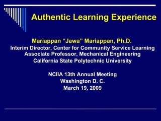 Authentic Learning Experience Mariappan “Jawa” Mariappan, Ph.D.  Interim Director, Center for Community Service Learning Associate Professor, Mechanical Engineering California State Polytechnic University NCIIA 13th Annual Meeting Washington D. C. March 19, 2009 