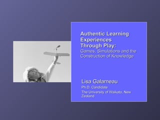 Authentic Learning
Experiences
Through Play:
Games, Simulations and the
Construction of Knowledge




Lisa Galarneau
Ph.D. Candidate
The University of Waikato, New
Zealand
 