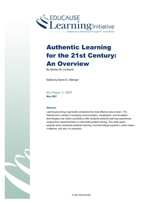© 2007 EDUCAUSE
Authentic Learning
for the 21st Century:
An Overview
By Marilyn M. Lombardi
Edited by Diana G. Oblinger
ELI Paper 1: 2007
May 2007
Abstract
Learning-by-doing is generally considered the most effective way to learn. The
Internet and a variety of emerging communication, visualization, and simulation
technologies now make it possible to offer students authentic learning experiences
ranging from experimentation to real-world problem solving. This white paper
explores what constitutes authentic learning, how technology supports it, what makes
it effective, and why it is important.
 