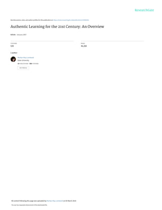 See discussions, stats, and author profiles for this publication at: https://www.researchgate.net/publication/220040581
Authentic Learning for the 21st Century: An Overview
Article · January 2007
CITATIONS
539
READS
46,268
1 author:
Marilyn May Lombardi
Duke University
16 PUBLICATIONS   688 CITATIONS   
SEE PROFILE
All content following this page was uploaded by Marilyn May Lombardi on 05 March 2014.
The user has requested enhancement of the downloaded file.
 