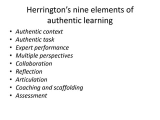 Herrington’s nine elements of
authentic learning
• Authentic context
• Authentic task
• Expert performance
• Multiple perspectives
• Collaboration
• Reflection
• Articulation
• Coaching and scaffolding
• Assessment
 