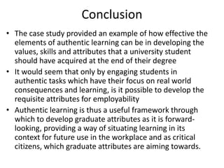 Conclusion
• The case study provided an example of how effective the
elements of authentic learning can be in developing the
values, skills and attributes that a university student
should have acquired at the end of their degree
• It would seem that only by engaging students in
authentic tasks which have their focus on real world
consequences and learning, is it possible to develop the
requisite attributes for employability
• Authentic learning is thus a useful framework through
which to develop graduate attributes as it is forward-
looking, providing a way of situating learning in its
context for future use in the workplace and as critical
citizens, which graduate attributes are aiming towards.
 